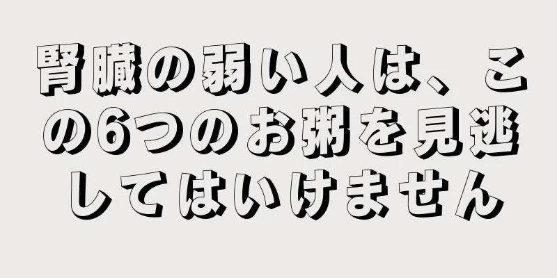 腎臓の弱い人は、この6つのお粥を見逃してはいけません