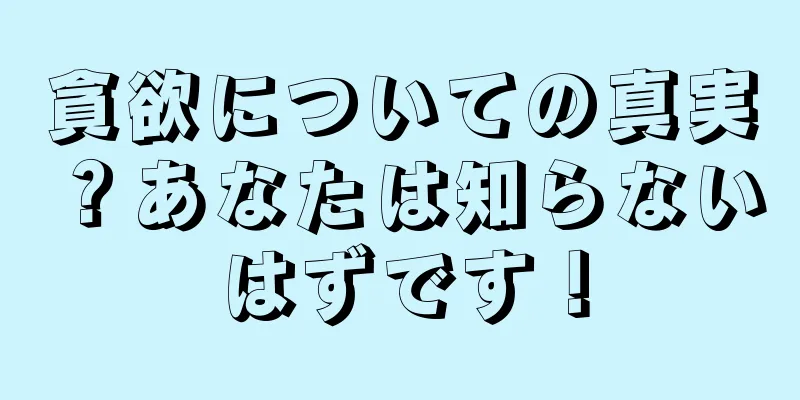 貪欲についての真実？あなたは知らないはずです！