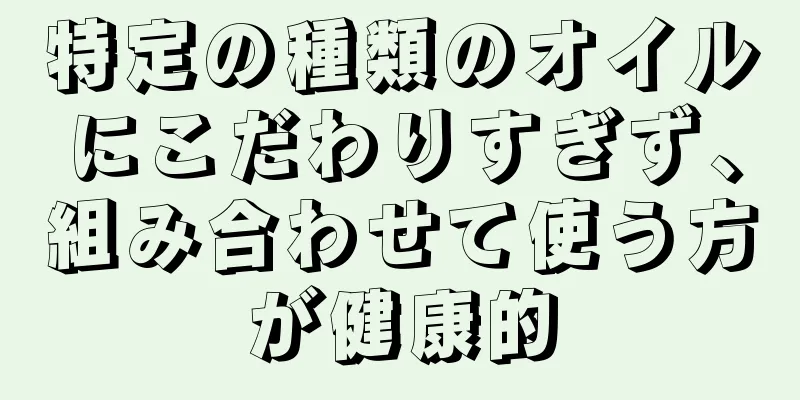 特定の種類のオイルにこだわりすぎず、組み合わせて使う方が健康的