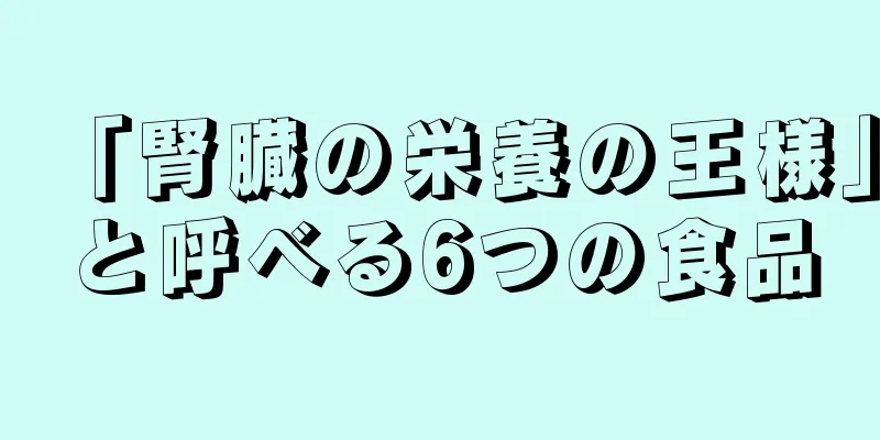 「腎臓の栄養の王様」と呼べる6つの食品