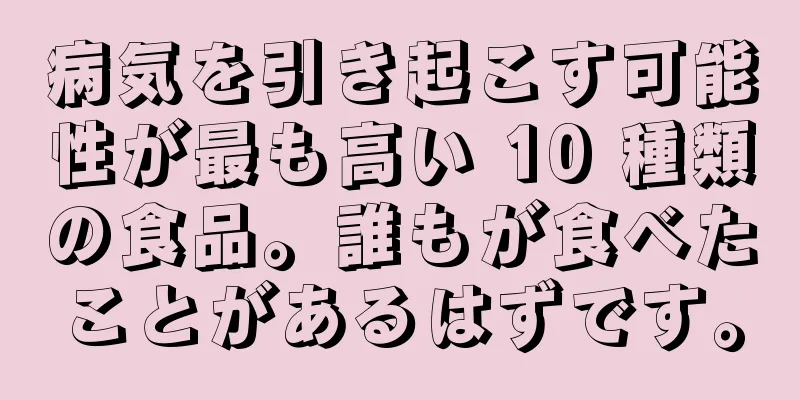 病気を引き起こす可能性が最も高い 10 種類の食品。誰もが食べたことがあるはずです。