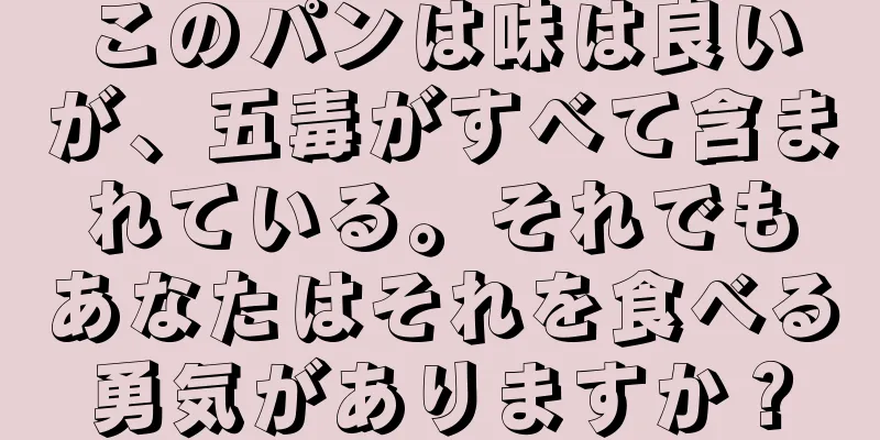 このパンは味は良いが、五毒がすべて含まれている。それでもあなたはそれを食べる勇気がありますか？