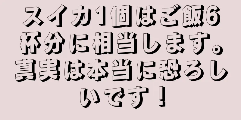 スイカ1個はご飯6杯分に相当します。真実は本当に恐ろしいです！