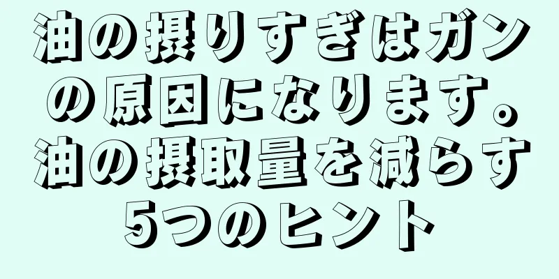 油の摂りすぎはガンの原因になります。油の摂取量を減らす5つのヒント