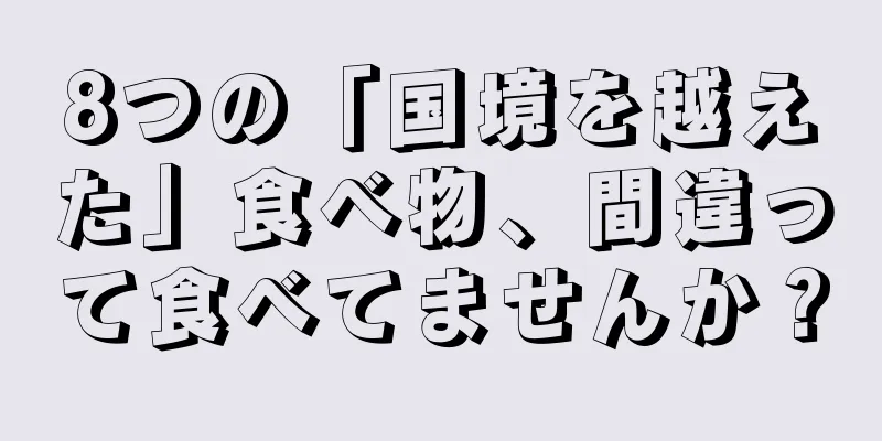 8つの「国境を越えた」食べ物、間違って食べてませんか？