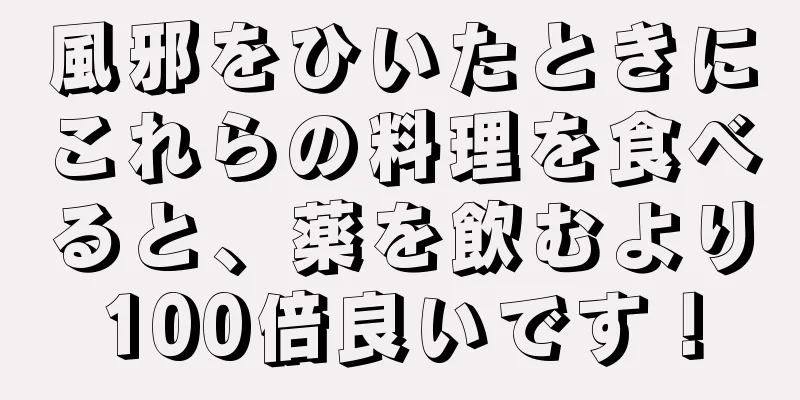 風邪をひいたときにこれらの料理を食べると、薬を飲むより100倍良いです！