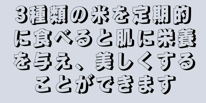 3種類の米を定期的に食べると肌に栄養を与え、美しくすることができます