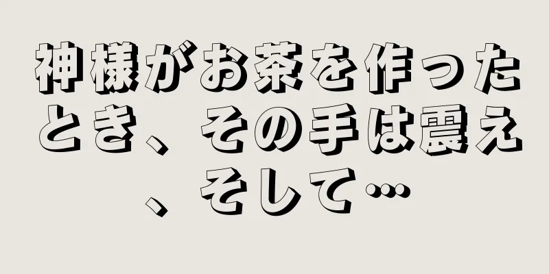 神様がお茶を作ったとき、その手は震え、そして…