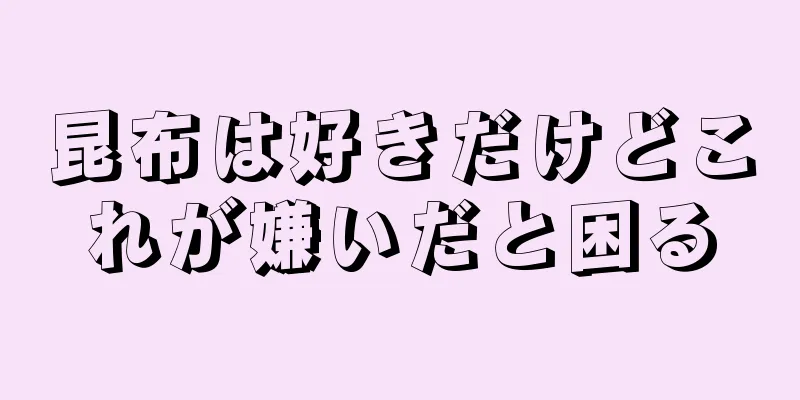 昆布は好きだけどこれが嫌いだと困る