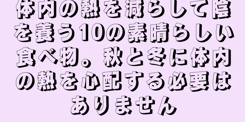 体内の熱を減らして陰を養う10の素晴らしい食べ物。秋と冬に体内の熱を心配する必要はありません