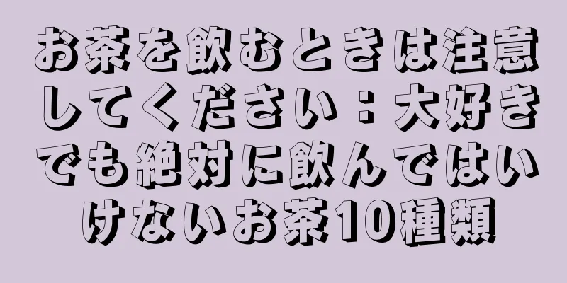 お茶を飲むときは注意してください：大好きでも絶対に飲んではいけないお茶10種類