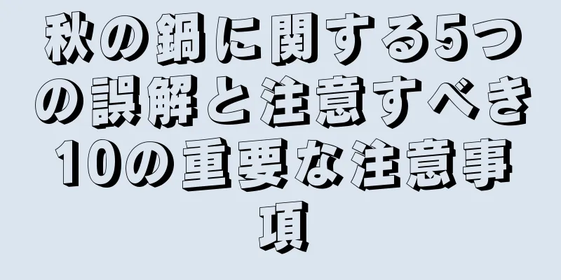 秋の鍋に関する5つの誤解と注意すべき10の重要な注意事項