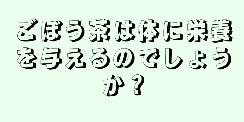 ごぼう茶は体に栄養を与えるのでしょうか？