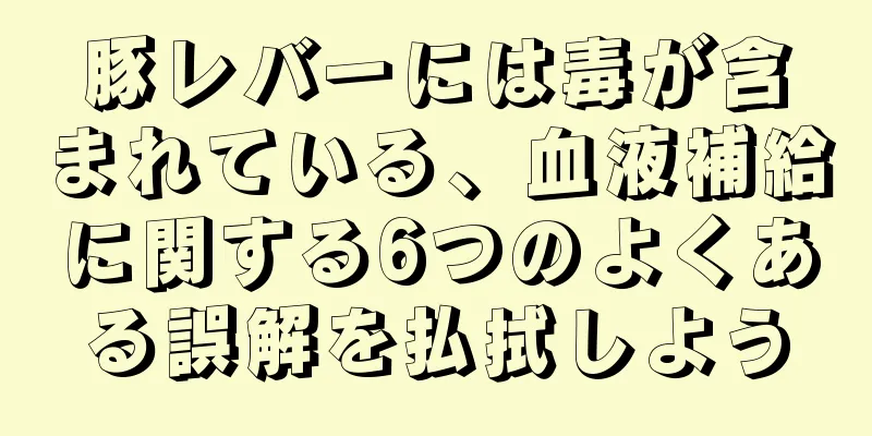 豚レバーには毒が含まれている、血液補給に関する6つのよくある誤解を払拭しよう