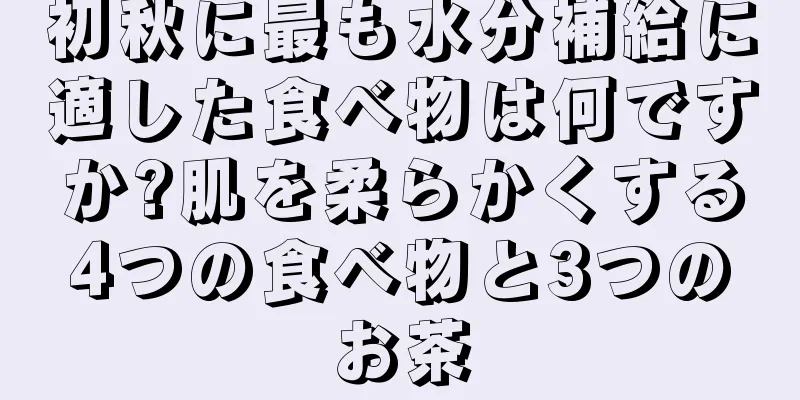 初秋に最も水分補給に適した食べ物は何ですか?肌を柔らかくする4つの食べ物と3つのお茶