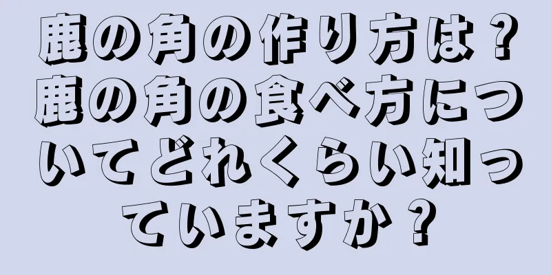 鹿の角の作り方は？鹿の角の食べ方についてどれくらい知っていますか？