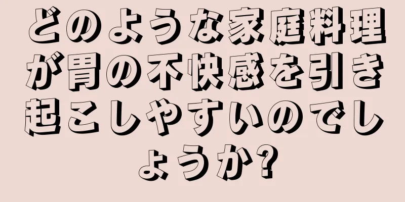 どのような家庭料理が胃の不快感を引き起こしやすいのでしょうか?