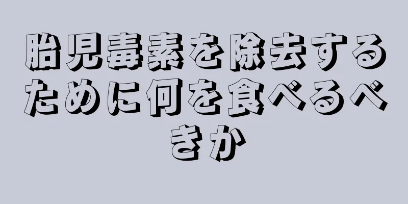 胎児毒素を除去するために何を食べるべきか