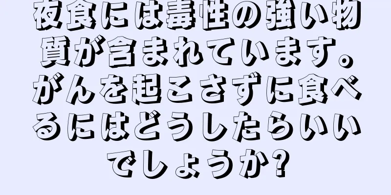 夜食には毒性の強い物質が含まれています。がんを起こさずに食べるにはどうしたらいいでしょうか?