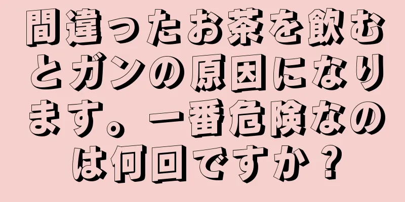 間違ったお茶を飲むとガンの原因になります。一番危険なのは何回ですか？