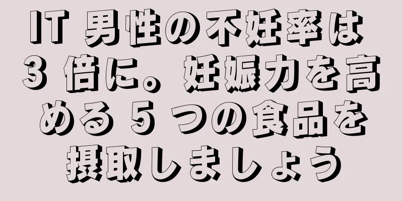 IT 男性の不妊率は 3 倍に。妊娠力を高める 5 つの食品を摂取しましょう