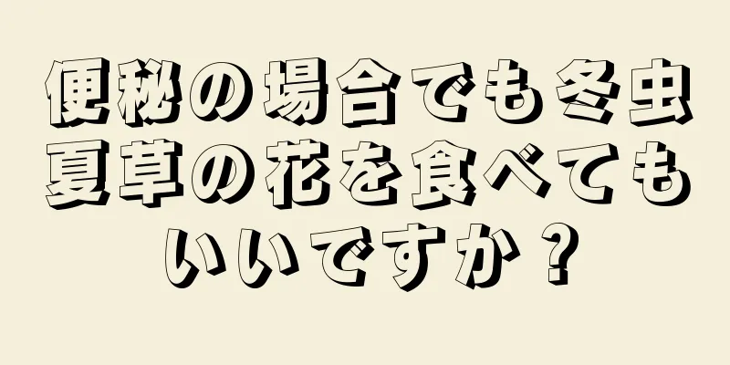 便秘の場合でも冬虫夏草の花を食べてもいいですか？