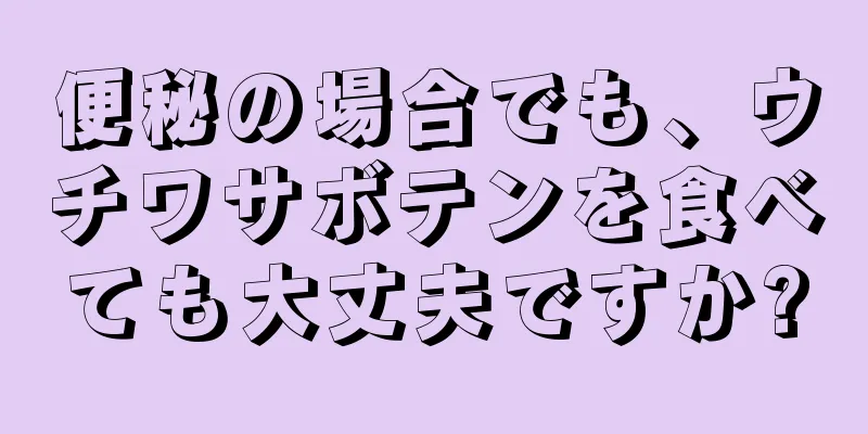 便秘の場合でも、ウチワサボテンを食べても大丈夫ですか?