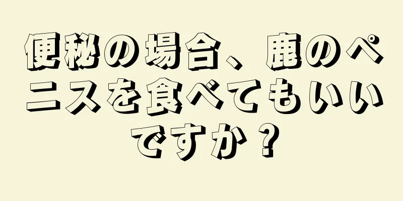 便秘の場合、鹿のペニスを食べてもいいですか？