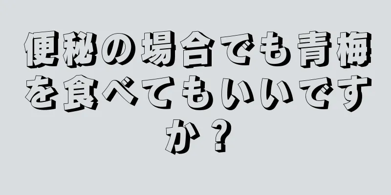 便秘の場合でも青梅を食べてもいいですか？