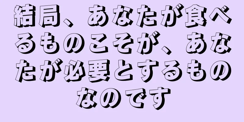 結局、あなたが食べるものこそが、あなたが必要とするものなのです