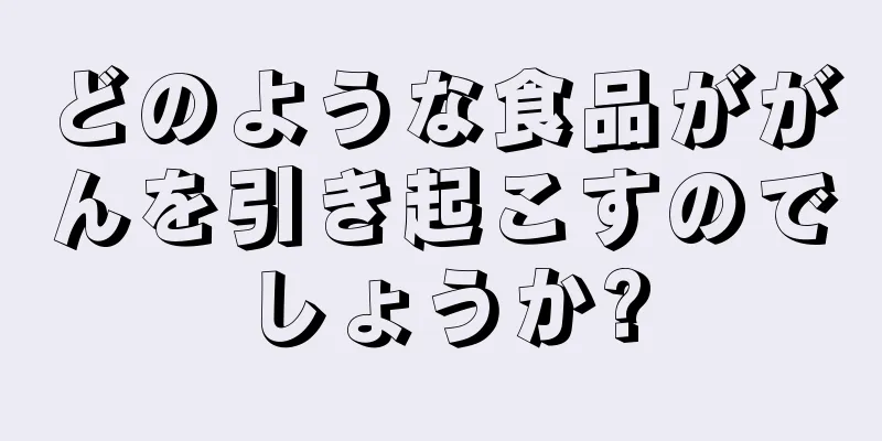 どのような食品ががんを引き起こすのでしょうか?