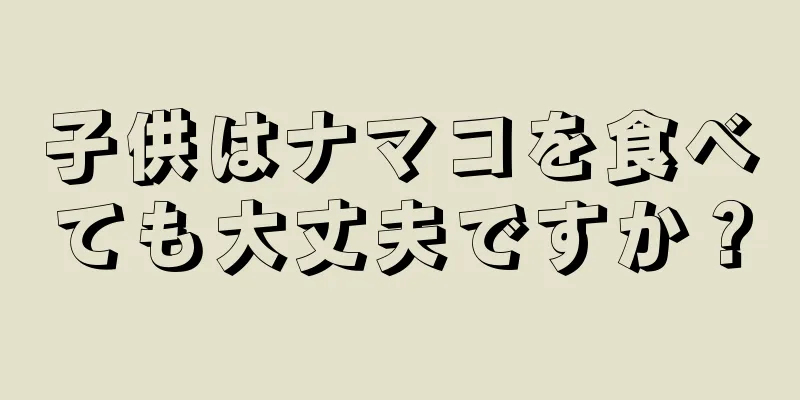 子供はナマコを食べても大丈夫ですか？