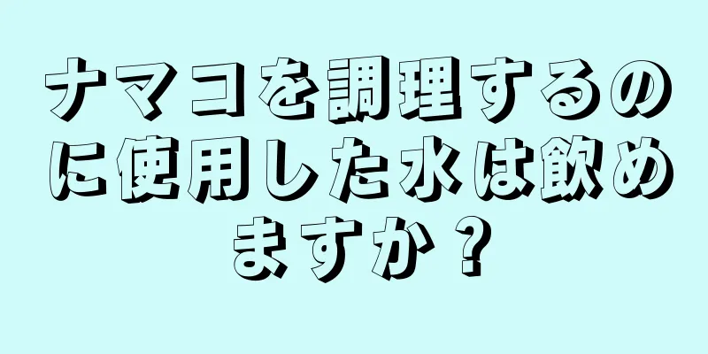 ナマコを調理するのに使用した水は飲めますか？