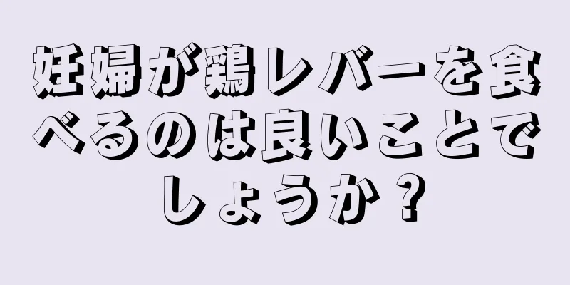 妊婦が鶏レバーを食べるのは良いことでしょうか？