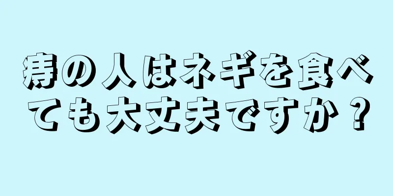 痔の人はネギを食べても大丈夫ですか？