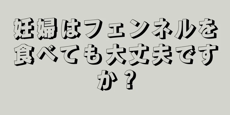 妊婦はフェンネルを食べても大丈夫ですか？