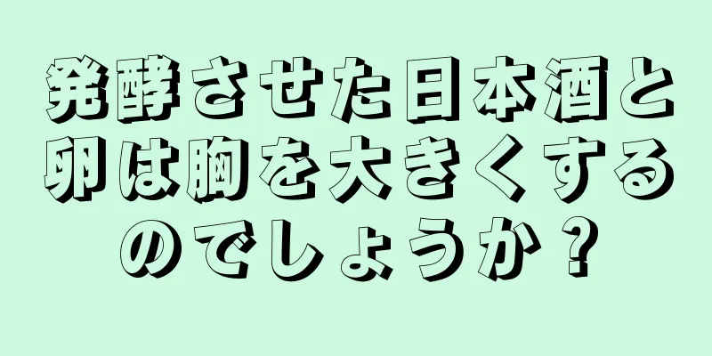 発酵させた日本酒と卵は胸を大きくするのでしょうか？