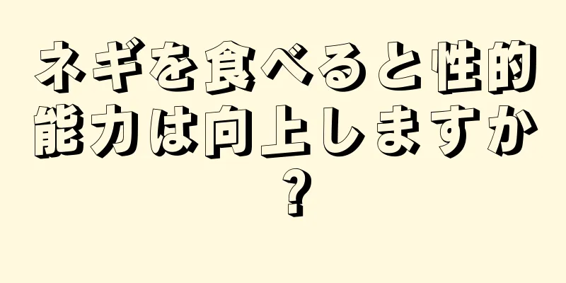 ネギを食べると性的能力は向上しますか？