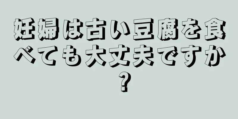 妊婦は古い豆腐を食べても大丈夫ですか？