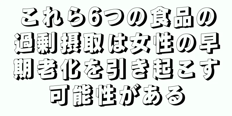 これら6つの食品の過剰摂取は女性の早期老化を引き起こす可能性がある