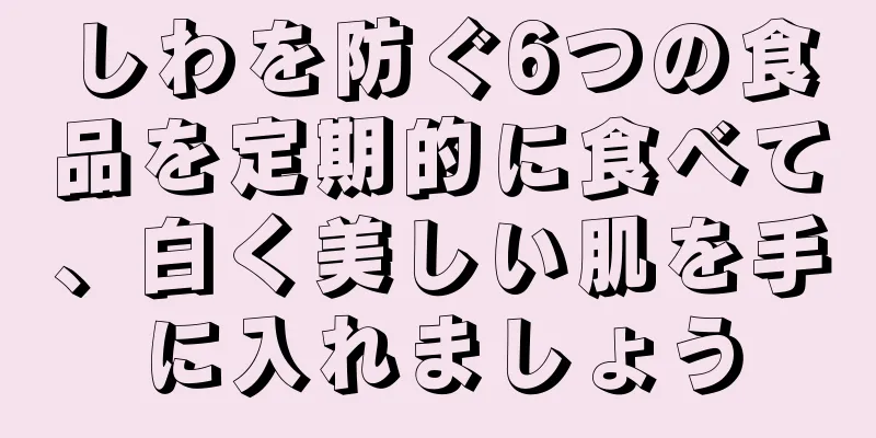 しわを防ぐ6つの食品を定期的に食べて、白く美しい肌を手に入れましょう