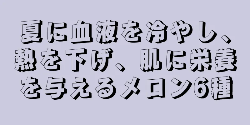 夏に血液を冷やし、熱を下げ、肌に栄養を与えるメロン6種