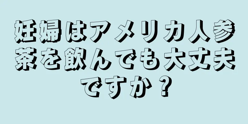 妊婦はアメリカ人参茶を飲んでも大丈夫ですか？