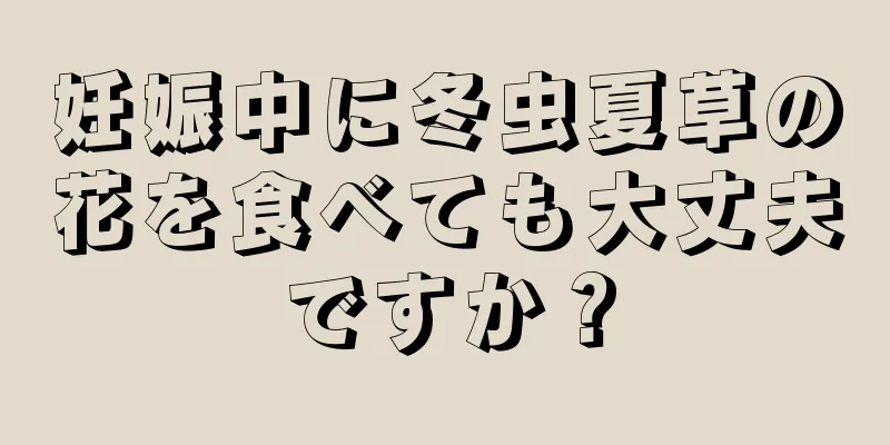 妊娠中に冬虫夏草の花を食べても大丈夫ですか？