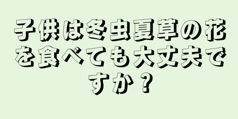 子供は冬虫夏草の花を食べても大丈夫ですか？