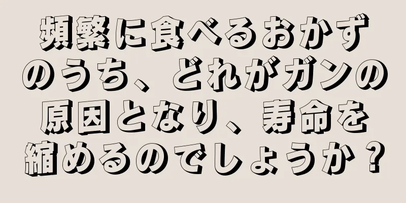 頻繁に食べるおかずのうち、どれがガンの原因となり、寿命を縮めるのでしょうか？