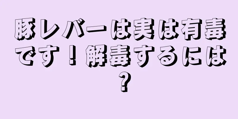 豚レバーは実は有毒です！解毒するには？