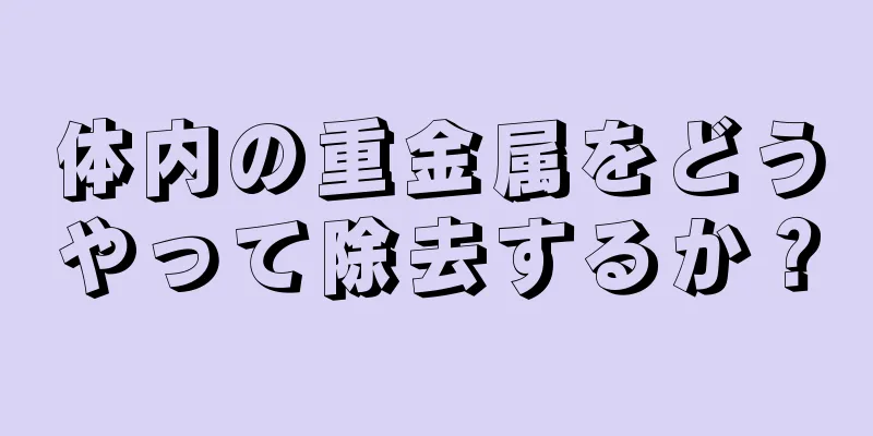 体内の重金属をどうやって除去するか？