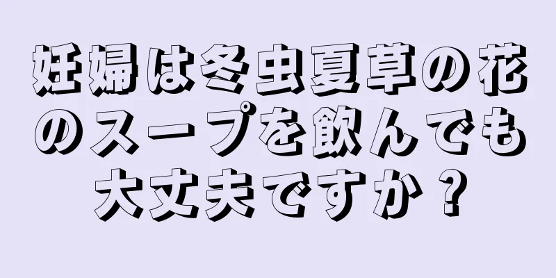 妊婦は冬虫夏草の花のスープを飲んでも大丈夫ですか？