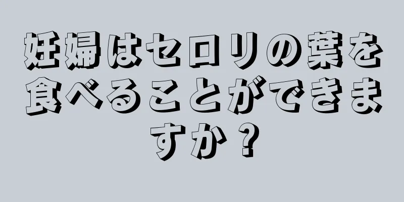 妊婦はセロリの葉を食べることができますか？